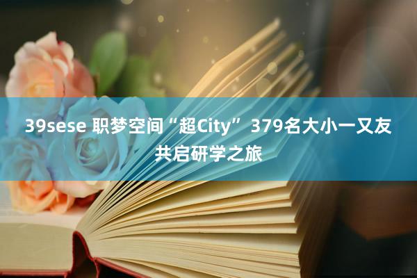 39sese 职梦空间“超City” 379名大小一又友共启研学之旅