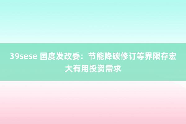 39sese 国度发改委：节能降碳修订等界限存宏大有用投资需求