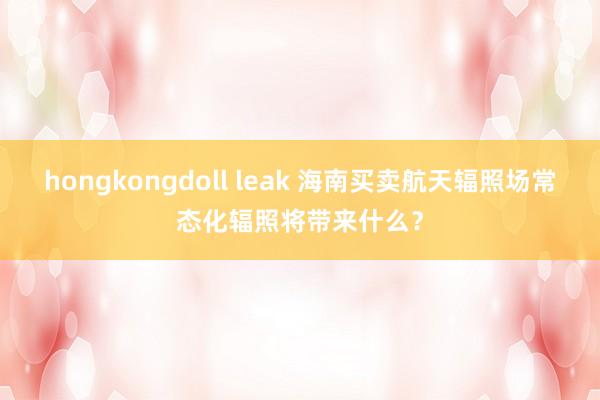 hongkongdoll leak 海南买卖航天辐照场常态化辐照将带来什么？