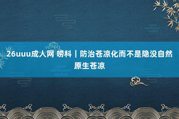 26uuu成人网 唠科｜防治苍凉化　而不是隐没自然原生苍凉