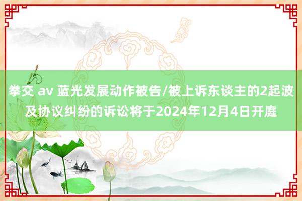 拳交 av 蓝光发展动作被告/被上诉东谈主的2起波及协议纠纷的诉讼将于2024年12月4日开庭