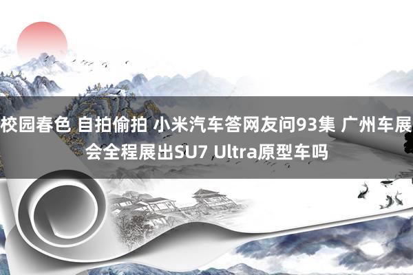 校园春色 自拍偷拍 小米汽车答网友问93集 广州车展会全程展出SU7 Ultra原型车吗