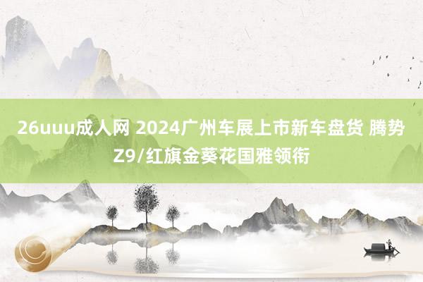 26uuu成人网 2024广州车展上市新车盘货 腾势Z9/红旗金葵花国雅领衔