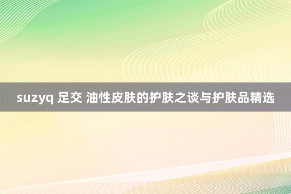 suzyq 足交 油性皮肤的护肤之谈与护肤品精选