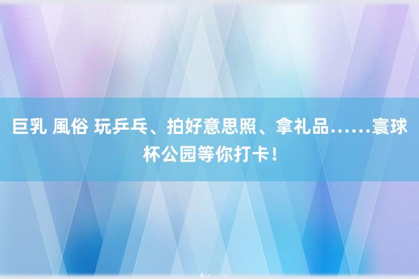 巨乳 風俗 玩乒乓、拍好意思照、拿礼品……寰球杯公园等你打卡！