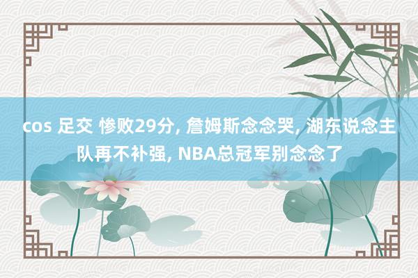 cos 足交 惨败29分， 詹姆斯念念哭， 湖东说念主队再不补强， NBA总冠军别念念了