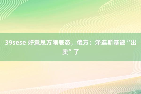 39sese 好意思方刚表态，俄方：泽连斯基被“出卖”了