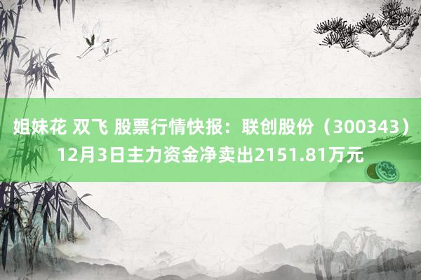 姐妹花 双飞 股票行情快报：联创股份（300343）12月3日主力资金净卖出2151.81万元