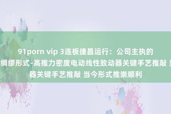 91porn vip 3连板捷昌运行：公司主执的“领雁”研发攻关绸缪形式-高推力密度电动线性致动器关键手艺推敲 当今形式推崇顺利