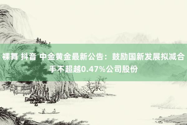 裸舞 抖音 中金黄金最新公告：鼓励国新发展拟减合手不超越0.47%公司股份