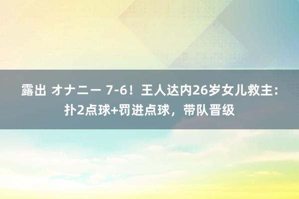 露出 オナニー 7-6！王人达内26岁女儿救主：扑2点球+罚进点球，带队晋级