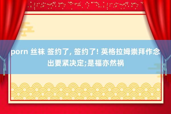 porn 丝袜 签约了， 签约了! 英格拉姆崇拜作念出要紧决定;是福亦然祸