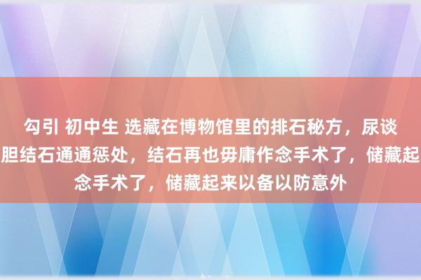 勾引 初中生 选藏在博物馆里的排石秘方，尿谈结石、肾结石、胆结石通通惩处，结石再也毋庸作念手术了，储藏起来以备以防意外