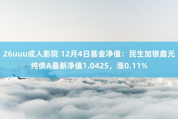 26uuu成人影院 12月4日基金净值：民生加银鑫元纯债A最新净值1.0425，涨0.11%