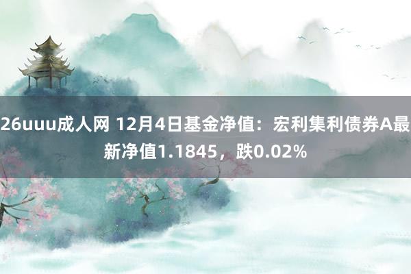 26uuu成人网 12月4日基金净值：宏利集利债券A最新净值1.1845，跌0.02%