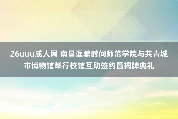 26uuu成人网 南昌诓骗时间师范学院与共青城市博物馆举行校馆互助签约暨揭牌典礼