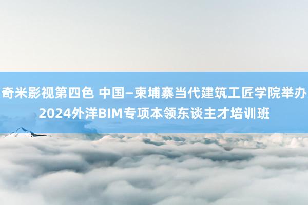 奇米影视第四色 中国—柬埔寨当代建筑工匠学院举办2024外洋BIM专项本领东谈主才培训班