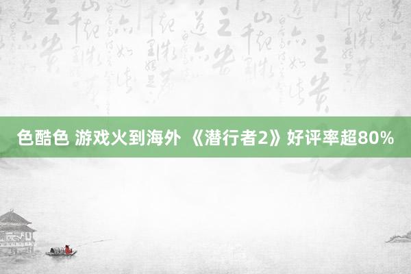 色酷色 游戏火到海外 《潜行者2》好评率超80%