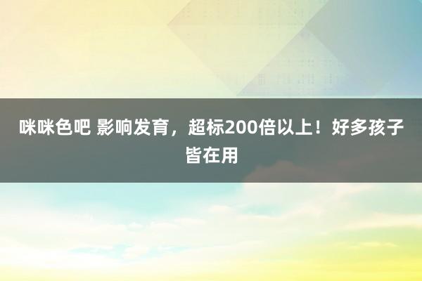 咪咪色吧 影响发育，超标200倍以上！好多孩子皆在用