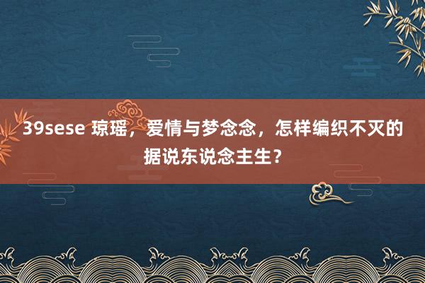 39sese 琼瑶，爱情与梦念念，怎样编织不灭的据说东说念主生？