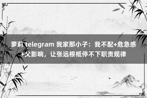 萝莉 telegram 我家那小子：我不配+危急感+父影响，让张远根柢停不下职责规律