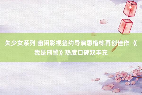 失少女系列 幽闲影视签约导演惠楷栋再创佳作 《我是刑警》热度口碑双丰充