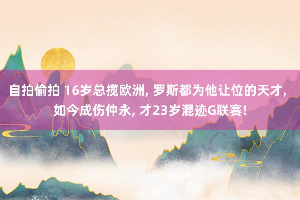 自拍偷拍 16岁总揽欧洲， 罗斯都为他让位的天才， 如今成伤仲永， 才23岁混迹G联赛!