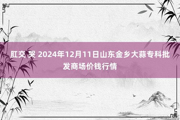 肛交 哭 2024年12月11日山东金乡大蒜专科批发商场价钱行情