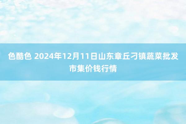 色酷色 2024年12月11日山东章丘刁镇蔬菜批发市集价钱行情