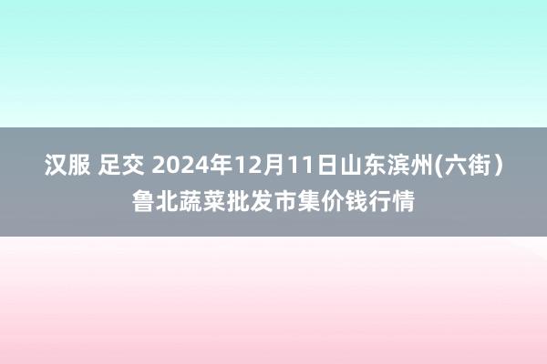 汉服 足交 2024年12月11日山东滨州(六街）鲁北蔬菜批发市集价钱行情