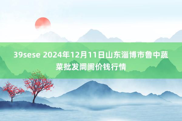 39sese 2024年12月11日山东淄博市鲁中蔬菜批发阛阓价钱行情