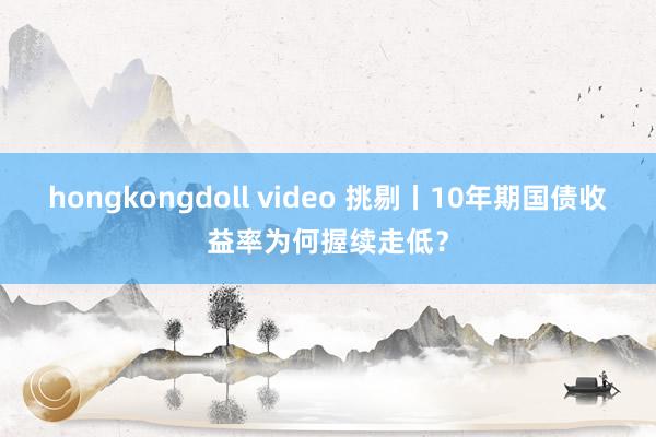 hongkongdoll video 挑剔丨10年期国债收益率为何握续走低？