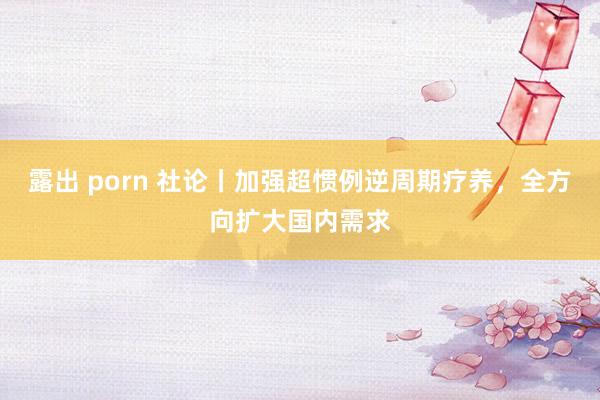 露出 porn 社论丨加强超惯例逆周期疗养，全方向扩大国内需求