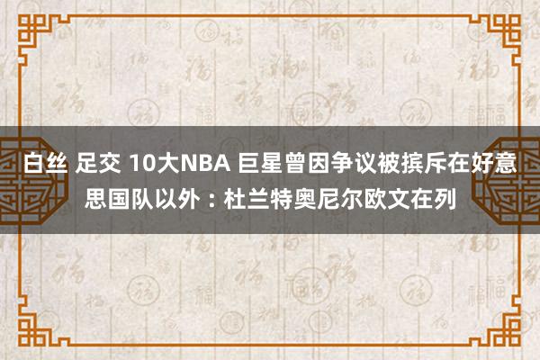 白丝 足交 10大NBA 巨星曾因争议被摈斥在好意思国队以外 : 杜兰特奥尼尔欧文在列