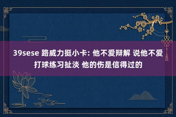 39sese 路威力挺小卡: 他不爱辩解 说他不爱打球练习扯淡 他的伤是信得过的