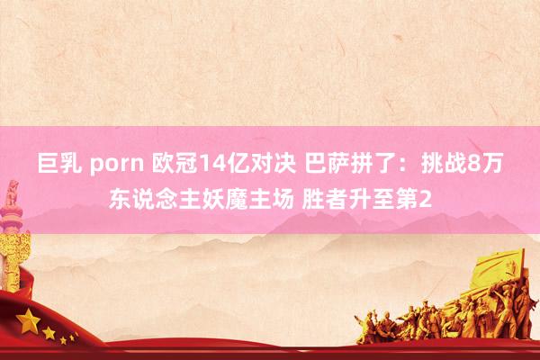 巨乳 porn 欧冠14亿对决 巴萨拼了：挑战8万东说念主妖魔主场 胜者升至第2