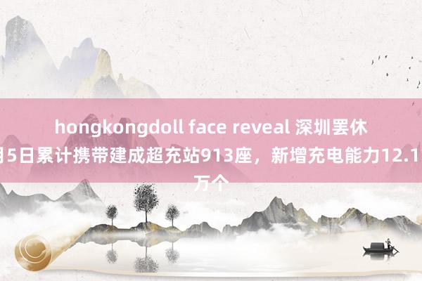 hongkongdoll face reveal 深圳罢休12月5日累计携带建成超充站913座，新增充电能力12.1万个