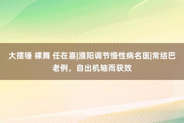 大摆锤 裸舞 任在喜|濮阳调节慢性病名医|常结巴老例，自出机轴而获效