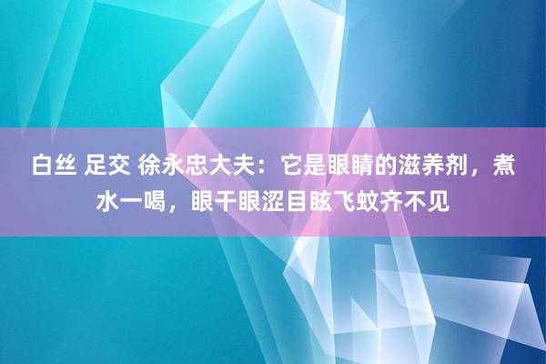 白丝 足交 徐永忠大夫：它是眼睛的滋养剂，煮水一喝，眼干眼涩目眩飞蚊齐不见