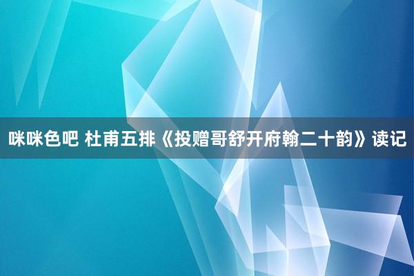 咪咪色吧 杜甫五排《投赠哥舒开府翰二十韵》读记