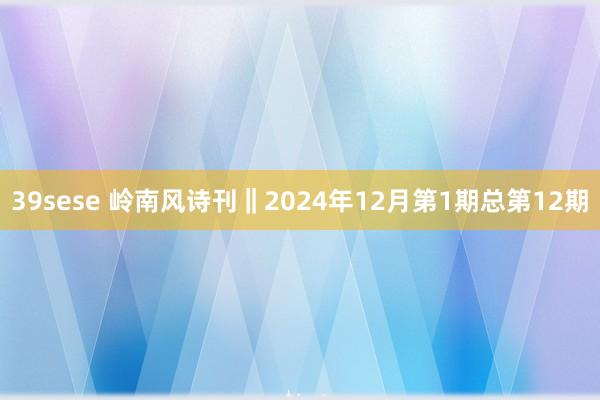 39sese 岭南风诗刊‖2024年12月第1期总第12期