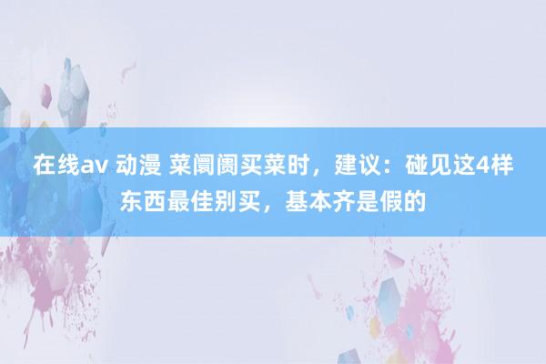 在线av 动漫 菜阛阓买菜时，建议：碰见这4样东西最佳别买，基本齐是假的