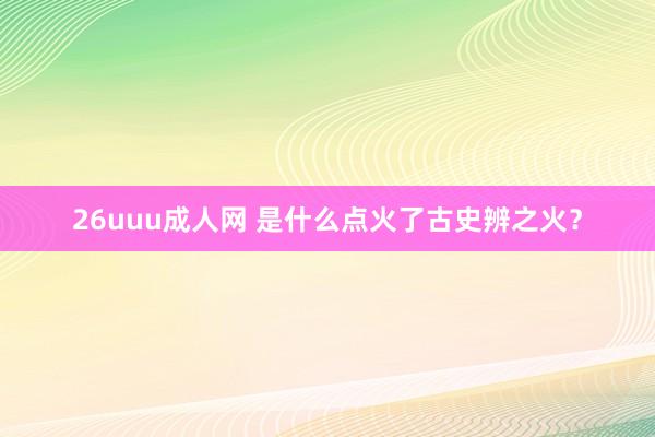 26uuu成人网 是什么点火了古史辨之火？