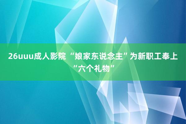 26uuu成人影院 “娘家东说念主”为新职工奉上“六个礼物”