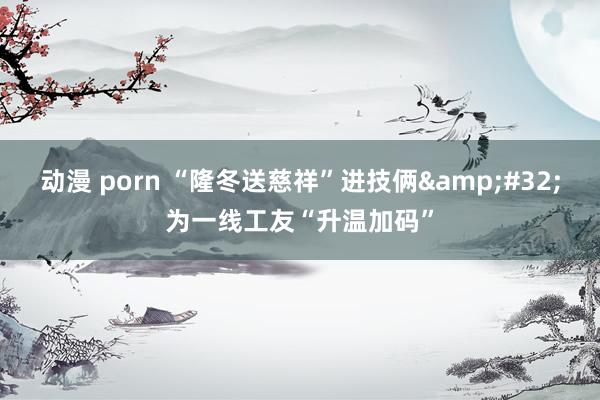 动漫 porn “隆冬送慈祥”进技俩&#32;为一线工友“升温加码”