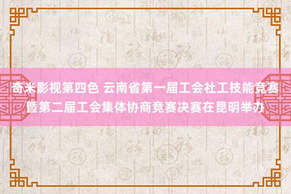 奇米影视第四色 云南省第一届工会社工技能竞赛暨第二届工会集体协商竞赛决赛在昆明举办