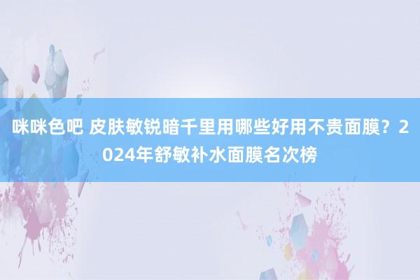 咪咪色吧 皮肤敏锐暗千里用哪些好用不贵面膜？2024年舒敏补水面膜名次榜