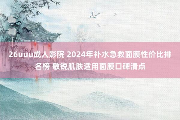 26uuu成人影院 2024年补水急救面膜性价比排名榜 敏锐肌肤适用面膜口碑清点