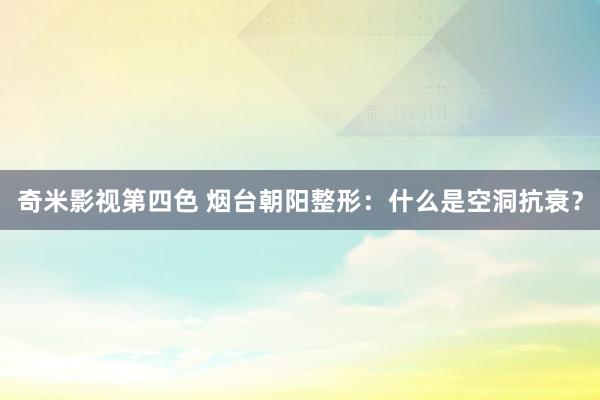 奇米影视第四色 烟台朝阳整形：什么是空洞抗衰？