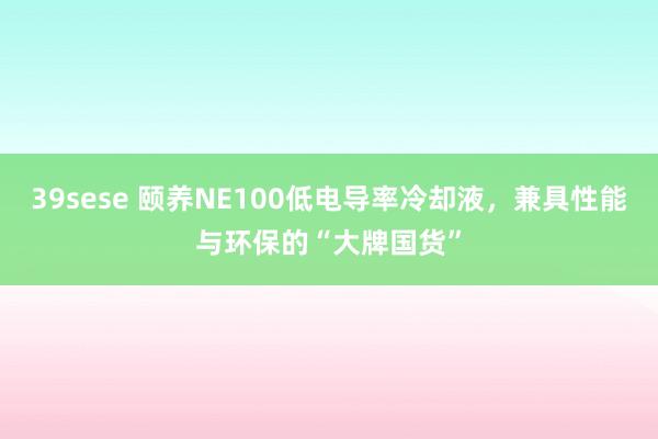 39sese 颐养NE100低电导率冷却液，兼具性能与环保的“大牌国货”